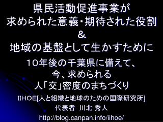 県民活動促進事業が 求められた意義・期待された役割 ＆ 地域の基盤として生かすために １０年後の千葉県に備えて、 今、求められる 人「交」密度のまちづくり