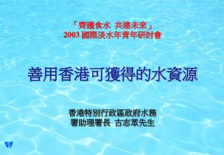 「 齊護食水 共建未來」 2003 國際淡水年青年研討會 善用香港可獲得的水資源 香港特別行政區政府水務 署助理署長 古志眾先生