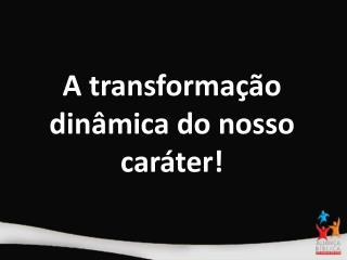 A transformação dinâmica do nosso caráter!