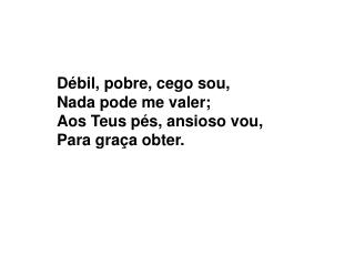 Débil, pobre, cego sou, Nada pode me valer; Aos Teus pés, ansioso vou, Para graça obter.