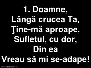 1. Doamne, L ângă crucea Ta, Ţine-mă aproape, Sufletul, cu dor, D in ea Vreau să mi se-adape!