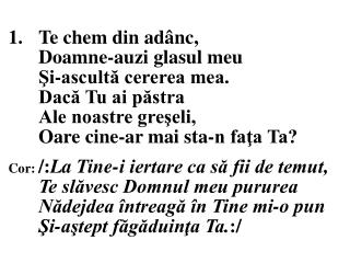 1.	Te chem din adânc, 	Doamne-auzi glasul meu 	Şi-ascultă cererea mea. 	Dacă Tu ai păstra