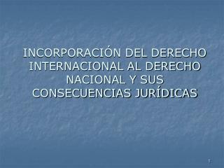 INCORPORACIÓN DEL DERECHO INTERNACIONAL AL DERECHO NACIONAL Y SUS CONSECUENCIAS JURÍDICAS