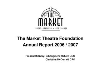 The Market Theatre Foundation Annual Report 2006 / 2007 Presentation by: Sibongiseni Mkhize CEO