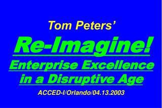 Tom Peters’ Re-Imagine! Enterprise Excellence in a Disruptive Age ACCED-I/Orlando/04.13.2003