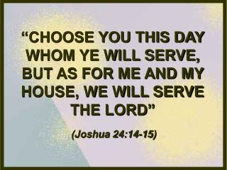 “CHOOSE YOU THIS DAY WHOM YE WILL SERVE, BUT AS FOR ME AND MY HOUSE, WE WILL SERVE THE LORD”