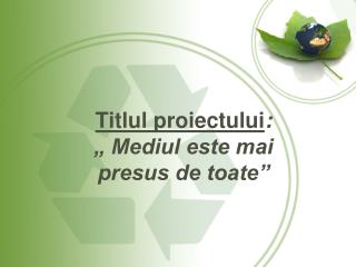 Titlul proiectului : „ Mediul este mai presus de toate”