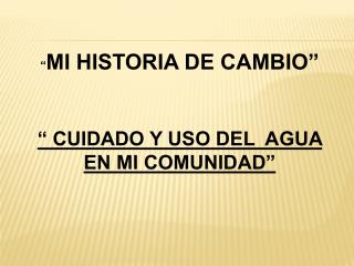 “ MI HISTORIA DE CAMBIO” “ CUIDADO Y USO DEL AGUA EN MI COMUNIDAD”