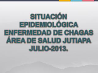 SITUACIÓN EPIDEMIOLÓGICA ENFERMEDAD DE CHAGAS ÁREA DE SALUD JUTIAPA JULIO -2013.