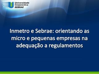 Inmetro e Sebrae : orientando as micro e pequenas empresas na adequação a regulamentos