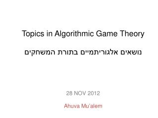 Topics in Algorithmic Game Theory נושאים אלגוריתמיים בתורת המשחקים 28 NOV 2012 Ahuva Mu’alem