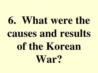 6. What were the causes and results of the Korean War?