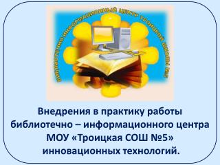 Внедрения в практику работы библиотечно – информационного центра МОУ «Троицкая СОШ №5»