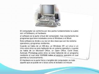 El computador se conforma por dos partes fundamentales la cuales son: el Software y el hardware.