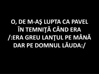 O, DE M-AŞ LUPTA CA PAVEL ÎN TEMNIŢĂ CÂND ERA /:ERA GREU LANŢUL PE MÂNĂ DAR PE DOMNUL LĂUDA:/