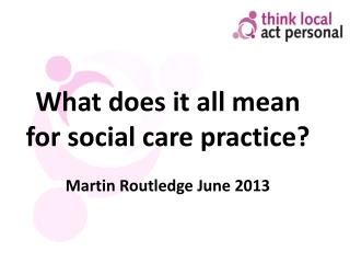 What does it all mean for social care practice? Martin Routledge June 2013
