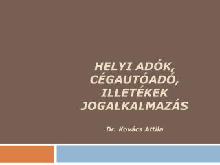 HELYI ADÓK, CÉGAUTÓADÓ, ILLETÉKEK JOGALKALMAZÁS Dr. Kovács Attila