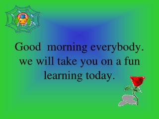 Good morning everybody . we will take you on a fun learning today.