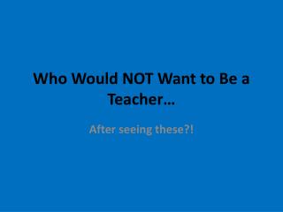 Who Would NOT Want to Be a Teacher…