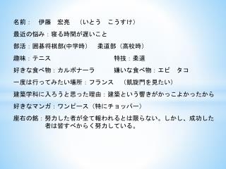 名前：　伊藤　宏亮　（いとう　こうすけ ） 最近 の悩み：寝る時間が遅いこと　 部活：囲碁将棋部 ( 中学時）　柔道部（高校時） 趣味：テニス 　　　　　　　　　特技：柔道　
