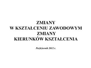 ZMIANY W KSZTAŁCENIU ZAWODOWYM ZMIANY KIERUNKÓW KSZTAŁCENIA Październik 2012 r.