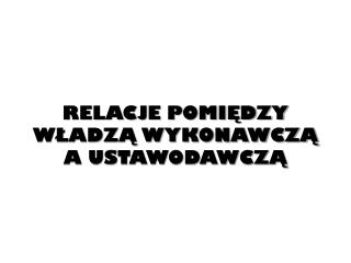 RELACJE POMIĘDZY WŁADZĄ WYKONAWCZĄ A USTAWODAWCZĄ