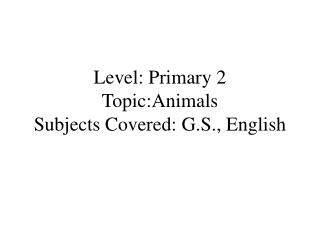 Level: Primary 2 Topic:Animals Subjects Covered: G.S., English