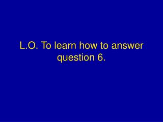 L.O. To learn how to answer question 6.