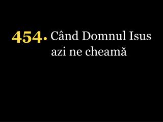 4 54 . Când Domnul Isus azi ne cheamă