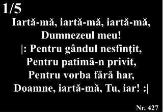 Iartă-mă, iartă-mă, iartă-mă, Dumnezeul meu! |: Pentru gândul nesfinţit, Pentru patimă-n privit,
