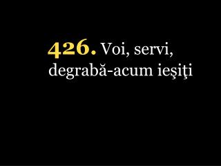 4 26. Voi, servi, degrabă-acum ieşiţi