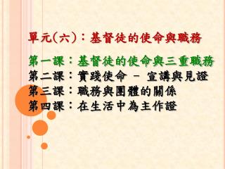 單元 ( 六 ) ：基督徒的使命與職務 第一課：基督徒的使命與三重職務 第二課：實踐使命 - 宣講與見證 第三課：職務與團體的關係 第四課：在生活中為主作證