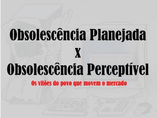 Obsolescência Planejada x Obsolescência Perceptível