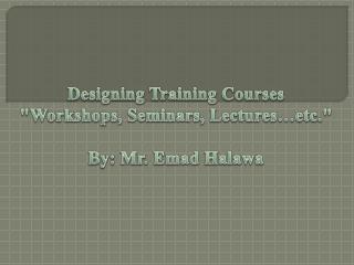 Designing Training Courses &quot;Workshops, Seminars, Lectures…etc.&quot; By: Mr. Emad Halawa