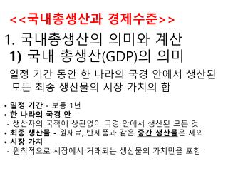 1. 국내총생산의 의미와 계산 1) 국내 총생산 (GDP) 의 의미 일정 기간 동안 한 나라의 국경 안에서 생산된 모든 최종 생산물의 시장 가치의 합