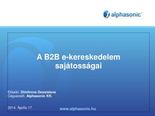 A B2B e-kereskedelem sajátosságai Előadó : Dimitrova Dessislava Cégvezető, Alphasonic Kft.