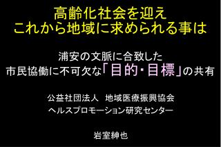 高齢化社会を迎え これから 地域 に求められる 事 は 浦安の文脈に合致した 市民協働に不可欠な 「目的・目標」 の共有