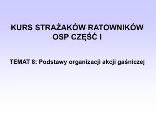 KURS STRAŻAKÓW RATOWNIKÓW OSP CZĘŚ Ć I TEMAT 8: Podstawy organizacji akcji gaśniczej