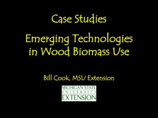 Case Studies Emerging Technologies in Wood Biomass Use Bill Cook, MSU Extension