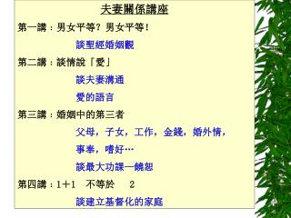夫妻關係講座 第一講﹕男女平等？男女平等！ 談聖經婚姻觀 第二講﹕談情說「愛」 談夫妻溝通 		愛的語言 第三講﹕婚姻中的第三者 父母，子女，工作，金錢，婚外情， 		事奉，嗜好…