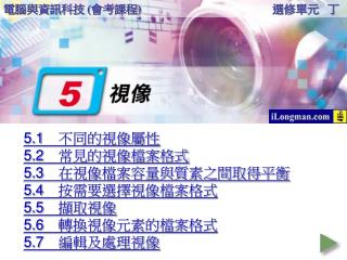 5.1	 不同的視像屬性 5.2	 常見的視像檔案格式 5.3	在視像檔案容量與質素之間取得平衡 5.4	按需要選擇視像檔案格式 5.5	擷取視像 5.6	轉換視像元素的檔案格式