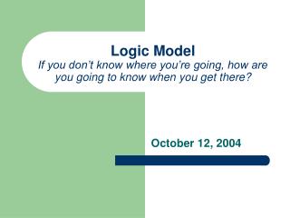 Logic Model If you don’t know where you’re going, how are you going to know when you get there?