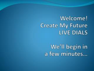 Welcome! Create My Future LIVE DIALS We’ll begin in a few minutes…