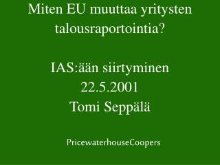 Miten EU muuttaa yritysten talousraportointia? IAS:ään siirtyminen 22.5.2001 Tomi Seppälä
