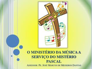 O MINISTÉRIO DA MÚSICA A SERVIÇO DO MISTÉRIO PASCAL Assessor: Pe. José Marcos de Medeiros Dantas