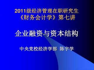 2011 级经济管理在职研究生 《 财务会计学 》 第七讲 企业融资与资本结构 中央党校经济学部 陈宇学