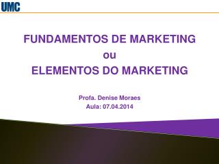 FUNDAMENTOS DE MARKETING ou ELEMENTOS DO MARKETING Profa. Denise Moraes Aula: 07.04.2014