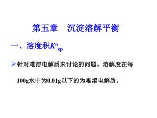 第五章 沉淀溶解平衡 一、溶度积 K o sp 针对难溶电解质来讨论的问题。溶解度在每 100g 水中为 0.01g 以下的为难溶电解质。