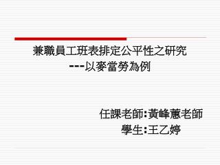 兼職員工班表排定公平性之研究 --- 以麥當勞為例 任課老師 : 黃峰蕙老師 學生 : 王乙婷