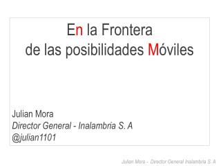 E n la Frontera de las posibilidades M óviles Julian Mora Director General - Inalambria S. A